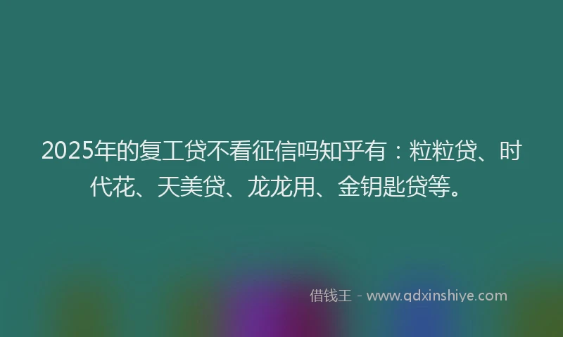 2025年的复工贷不看征信吗知乎有：粒粒贷、时代花、天美贷、龙龙用、金钥匙贷等。