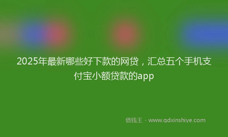 2025年最新哪些好下款的网贷，汇总五个手机支付宝小额贷款的app