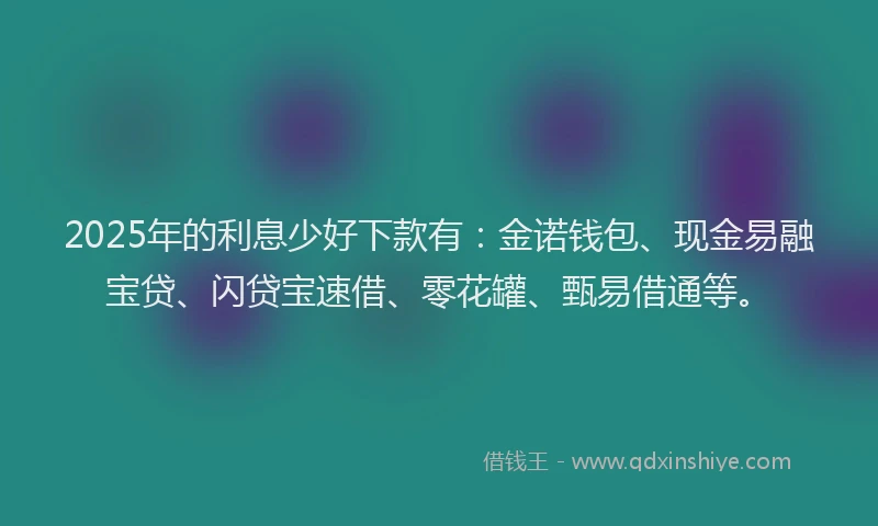 2025年的利息少好下款有：金诺钱包、现金易融宝贷、闪贷宝速借、零花罐、甄易借通等。