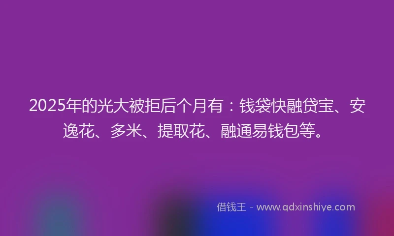 2025年的光大被拒后个月有：钱袋快融贷宝、安逸花、多米、提取花、融通易钱包等。
