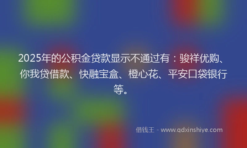 2025年的公积金贷款显示不通过有：骏祥优购、你我贷借款、快融宝盒、橙心花、平安口袋银行等。