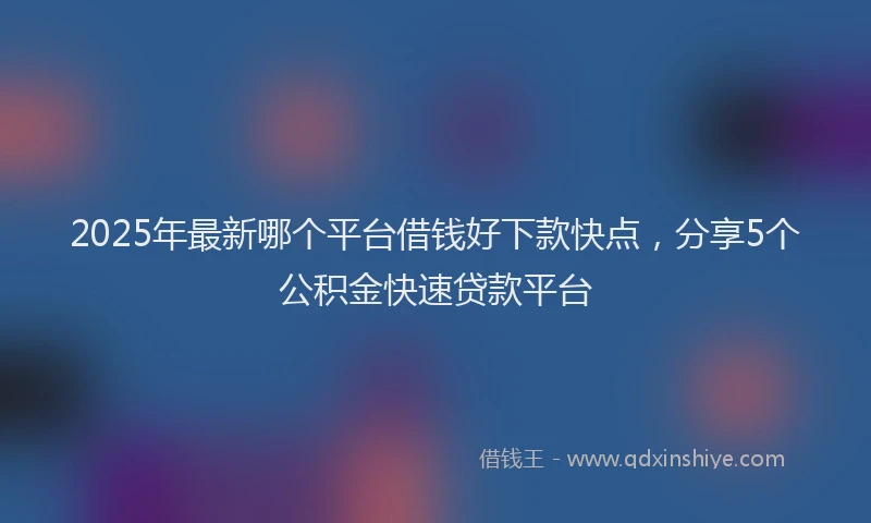 2025年最新哪个平台借钱好下款快点，分享5个公积金快速贷款平台
