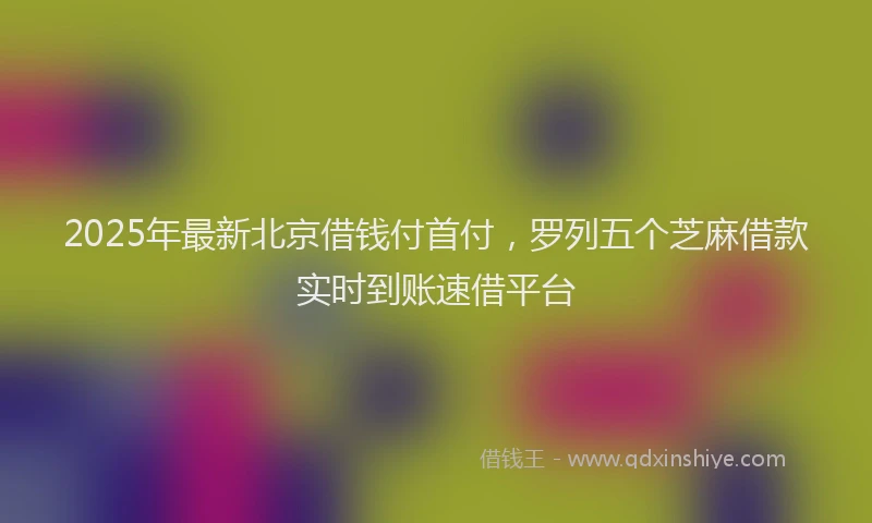 2025年最新北京借钱付首付，罗列五个芝麻借款实时到账速借平台