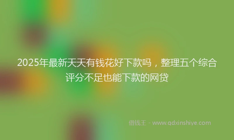 2025年最新天天有钱花好下款吗，整理五个综合评分不足也能下款的网贷