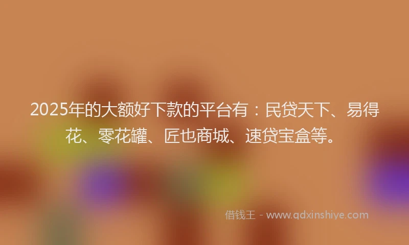 2025年的大额好下款的平台有：民贷天下、易得花、零花罐、匠也商城、速贷宝盒等。