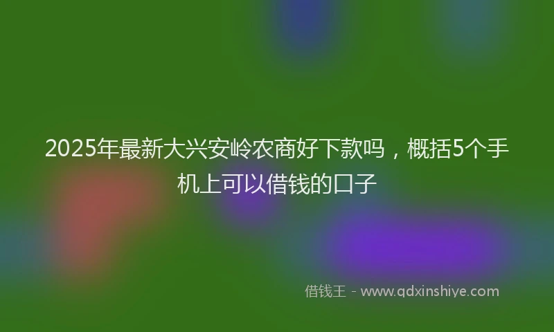 2025年最新大兴安岭农商好下款吗，概括5个手机上可以借钱的口子