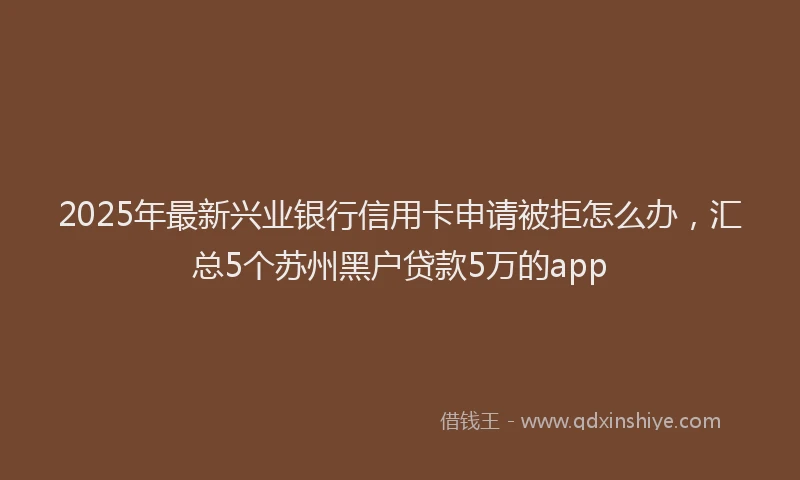 2025年最新兴业银行信用卡申请被拒怎么办，汇总5个苏州黑户贷款5万的app