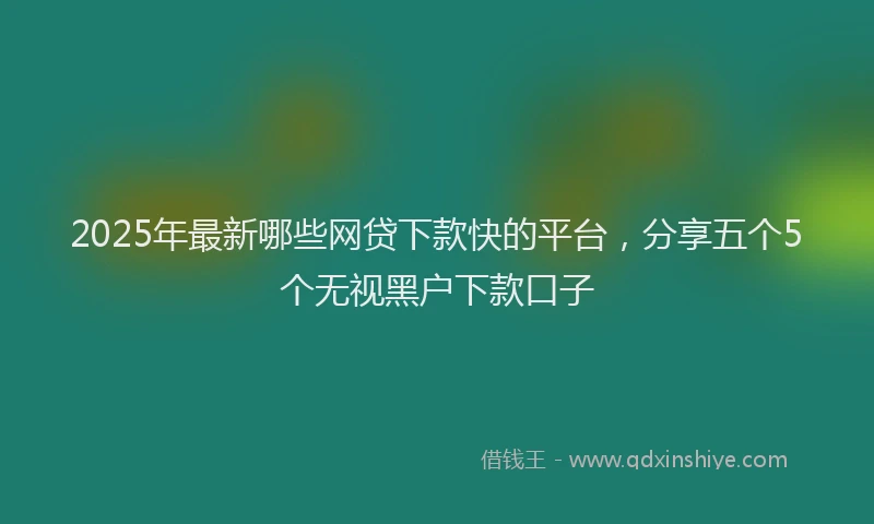 2025年最新哪些网贷下款快的平台，分享五个5个无视黑户下款口子