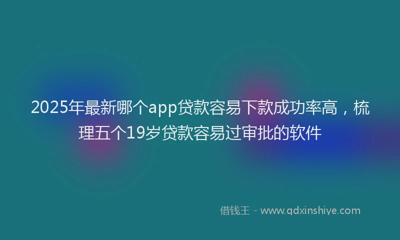 2025年最新哪个app贷款容易下款成功率高，梳理五个19岁贷款容易过审批的软件