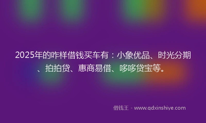 2025年的咋样借钱买车有：小象优品、时光分期、拍拍贷、惠商易借、哆哆贷宝等。