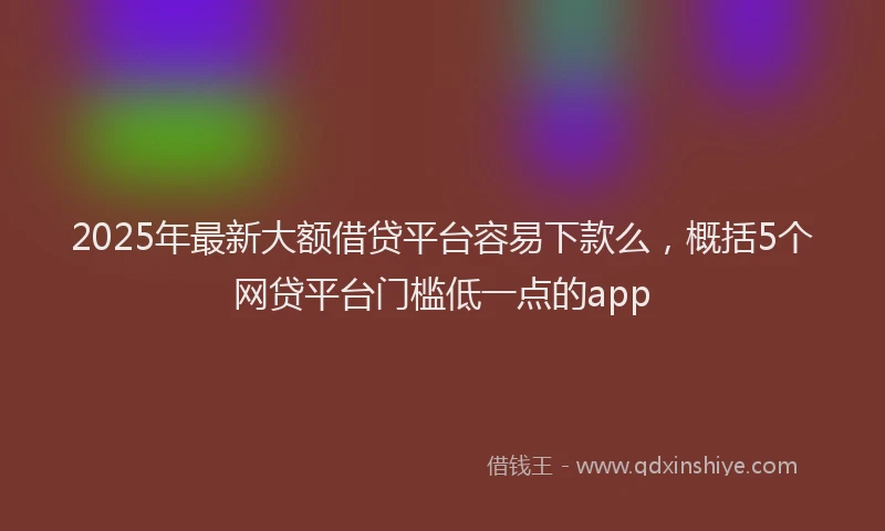 2025年最新大额借贷平台容易下款么，概括5个网贷平台门槛低一点的app