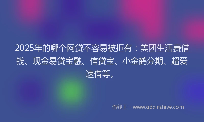 2025年的哪个网贷不容易被拒有：美团生活费借钱、现金易贷宝融、信贷宝、小金鹤分期、超爱速借等。