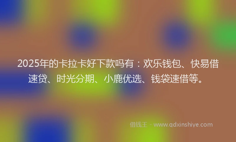 2025年的卡拉卡好下款吗有：欢乐钱包、快易借速贷、时光分期、小鹿优选、钱袋速借等。