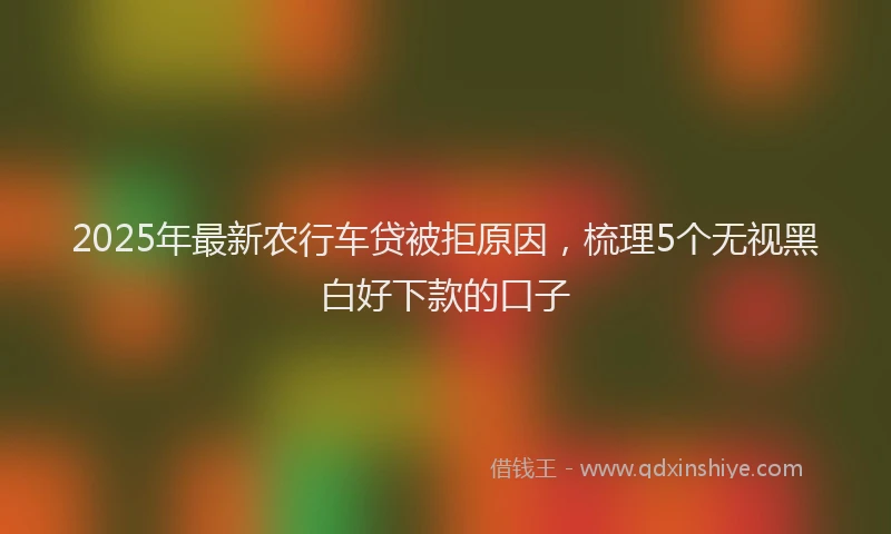 2025年最新农行车贷被拒原因，梳理5个无视黑白好下款的口子