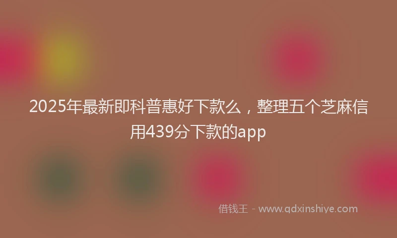 2025年最新即科普惠好下款么，整理五个芝麻信用439分下款的app