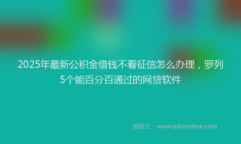 2025年最新公积金借钱不看征信怎么办理，罗列5个能百分百通过的网贷软件