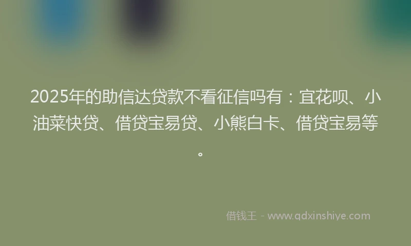2025年的助信达贷款不看征信吗有：宜花呗、小油菜快贷、借贷宝易贷、小熊白卡、借贷宝易等。