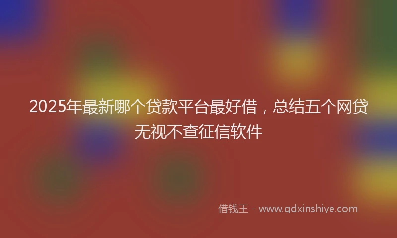 2025年最新哪个贷款平台最好借，总结五个网贷无视不查征信软件