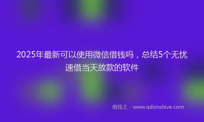 2025年最新可以使用微信借钱吗，总结5个无忧速借当天放款的软件
