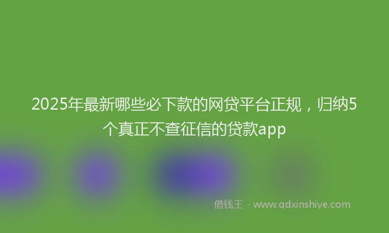2025年最新哪些必下款的网贷平台正规，归纳5个真正不查征信的贷款app
