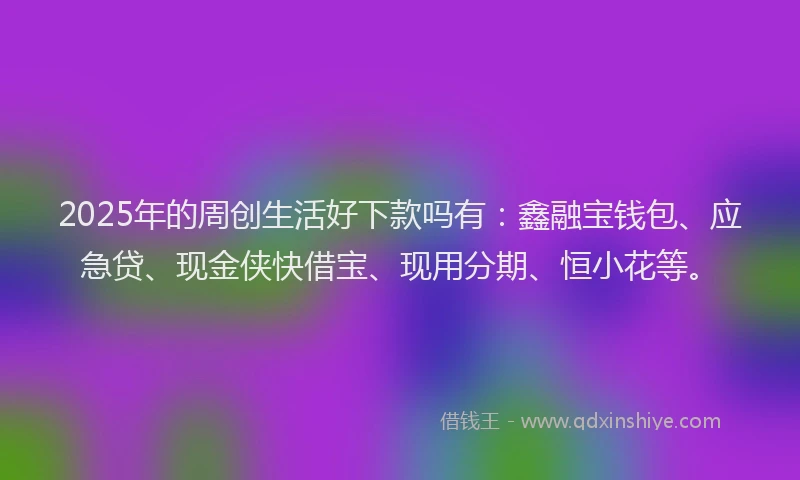 2025年的周创生活好下款吗有：鑫融宝钱包、应急贷、现金侠快借宝、现用分期、恒小花等。
