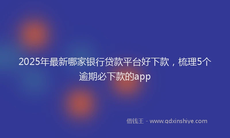 2025年最新哪家银行贷款平台好下款，梳理5个逾期必下款的app