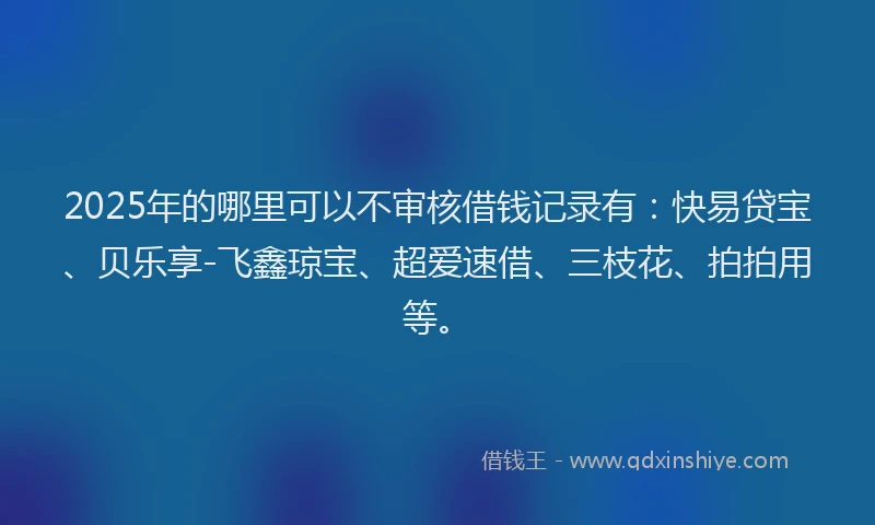 2025年的哪里可以不审核借钱记录有：快易贷宝、贝乐享-飞鑫琼宝、超爱速借、三枝花、拍拍用等。