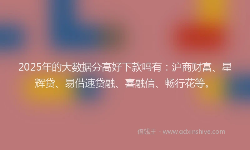 2025年的大数据分高好下款吗有：沪商财富、星辉贷、易借速贷融、喜融信、畅行花等。