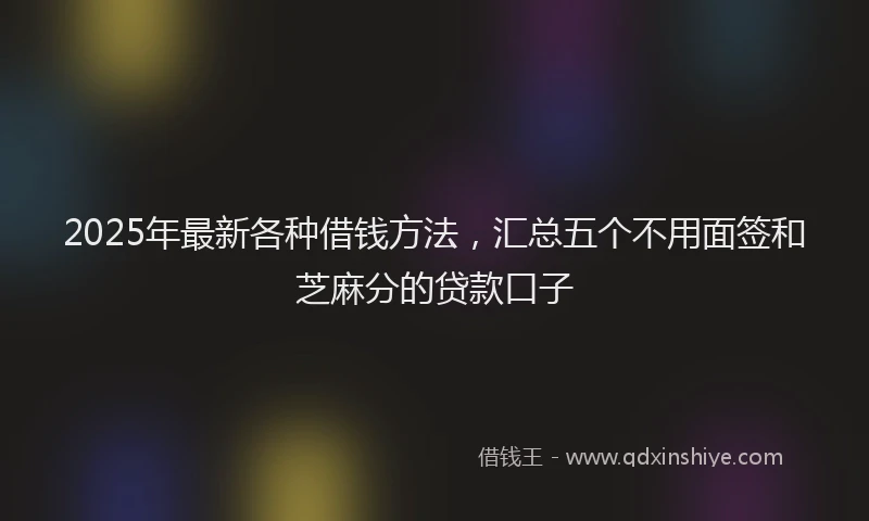 2025年最新各种借钱方法，汇总五个不用面签和芝麻分的贷款口子
