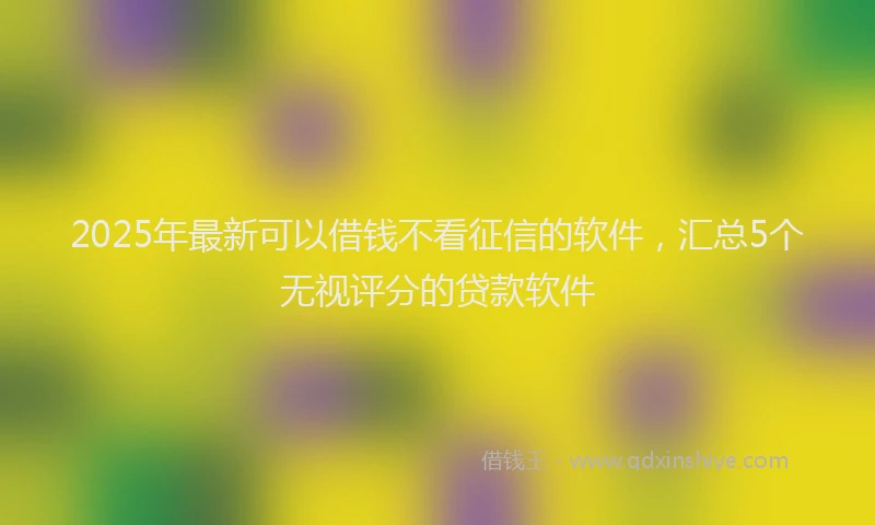 2025年最新可以借钱不看征信的软件，汇总5个无视评分的贷款软件