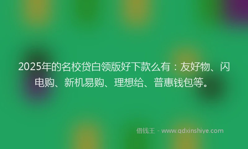 2025年的名校贷白领版好下款么有：友好物、闪电购、新机易购、理想给、普惠钱包等。
