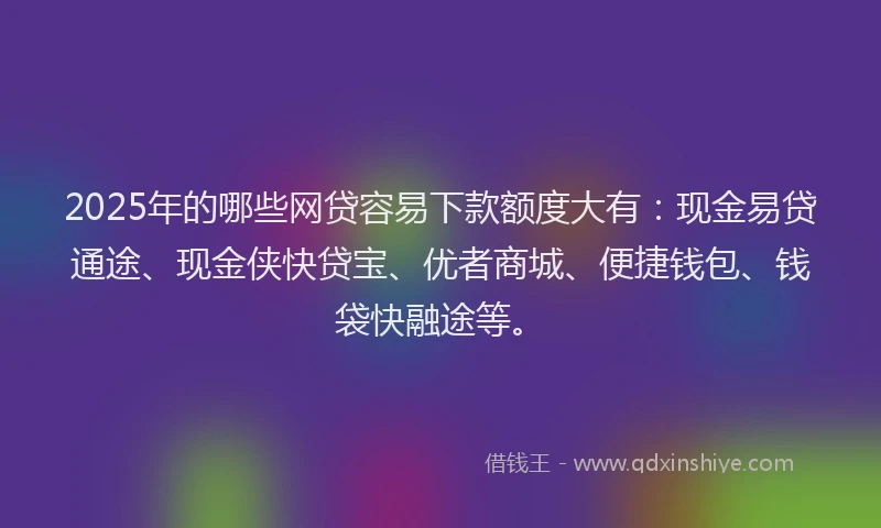 2025年的哪些网贷容易下款额度大有：现金易贷通途、现金侠快贷宝、优者商城、便捷钱包、钱袋快融途等。