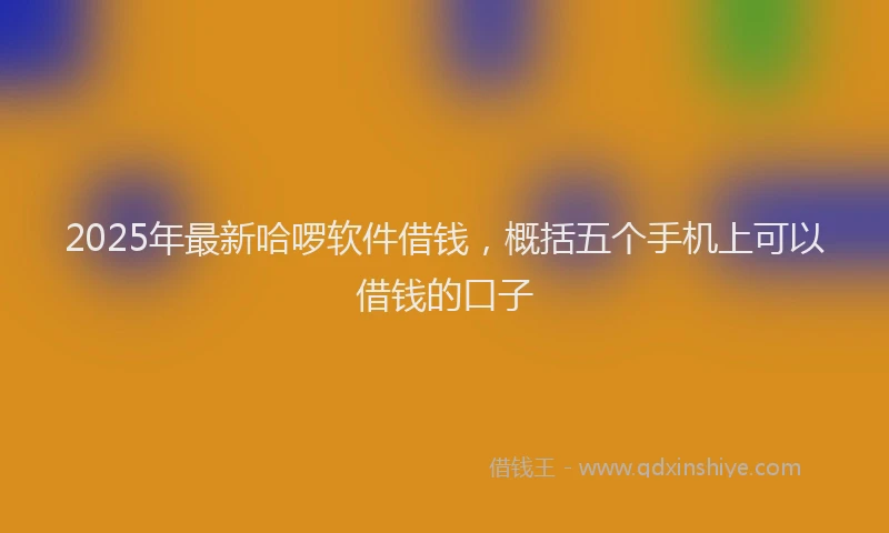 2025年最新哈啰软件借钱，概括五个手机上可以借钱的口子