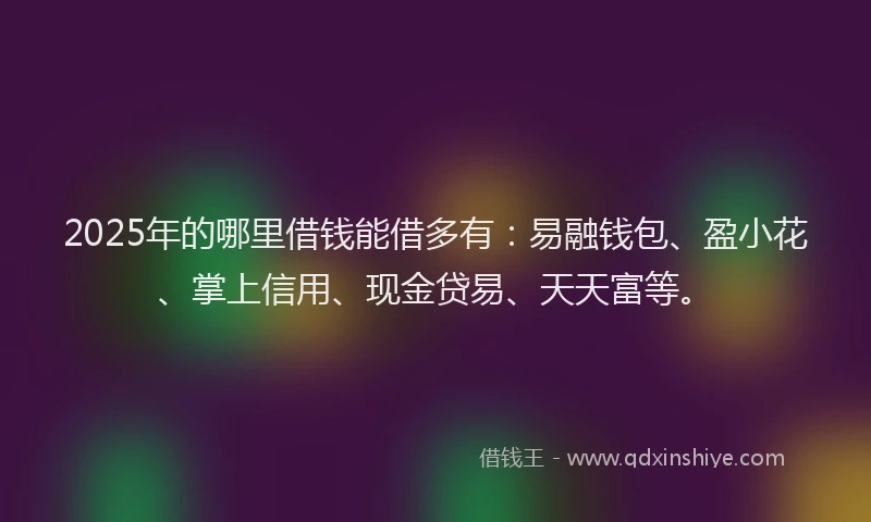 2025年的哪里借钱能借多有：易融钱包、盈小花、掌上信用、现金贷易、天天富等。