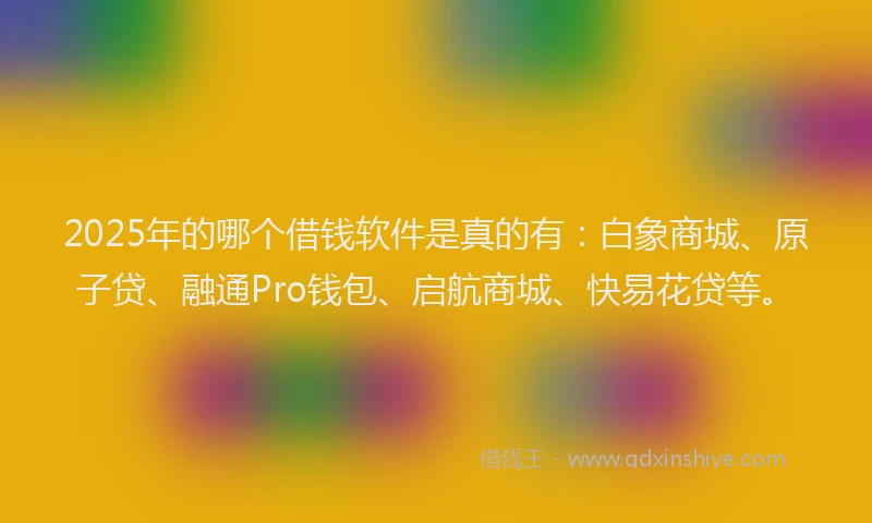 2025年的哪个借钱软件是真的有：白象商城、原子贷、融通Pro钱包、启航商城、快易花贷等。