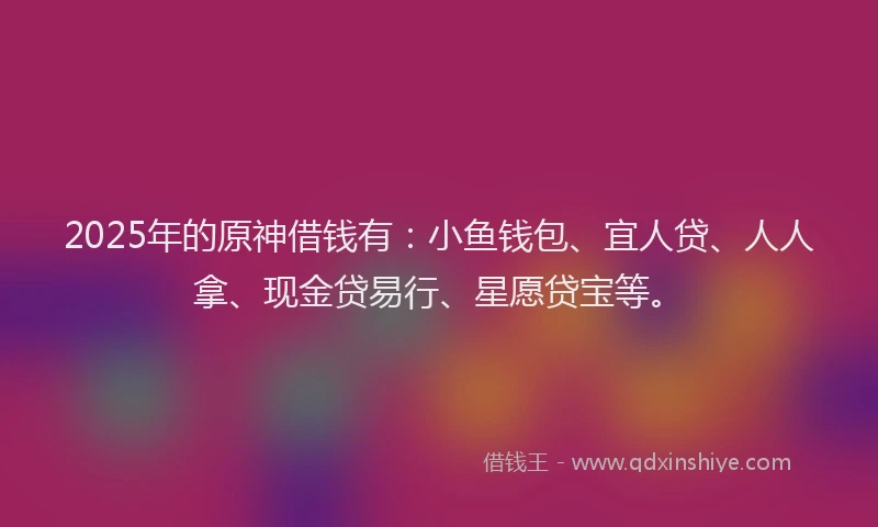 2025年的原神借钱有：小鱼钱包、宜人贷、人人拿、现金贷易行、星愿贷宝等。