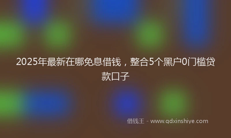 2025年最新在哪免息借钱，整合5个黑户0门槛贷款口子