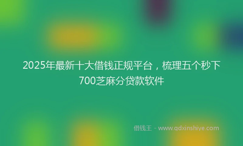 2025年最新十大借钱正规平台，梳理五个秒下700芝麻分贷款软件