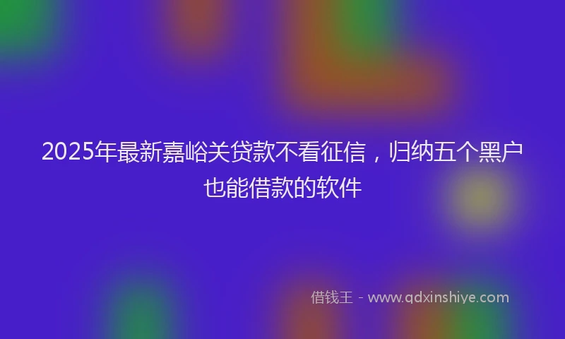 2025年最新嘉峪关贷款不看征信，归纳五个黑户也能借款的软件