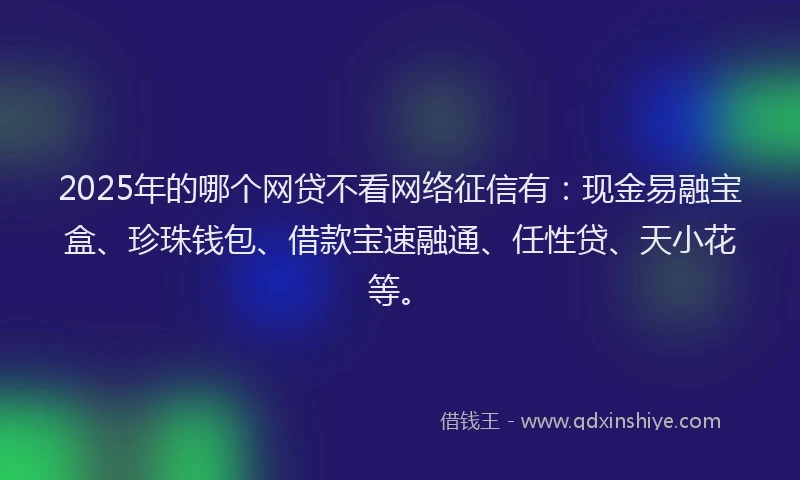 2025年的哪个网贷不看网络征信有：现金易融宝盒、珍珠钱包、借款宝速融通、任性贷、天小花等。