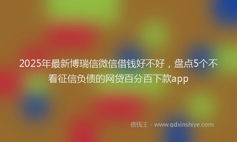 2025年最新博瑞信微信借钱好不好，盘点5个不看征信负债的网贷百分百下款app