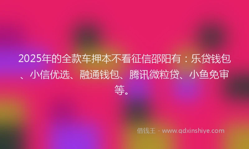 2025年的全款车押本不看征信邵阳有：乐贷钱包、小信优选、融通钱包、腾讯微粒贷、小鱼免审等。