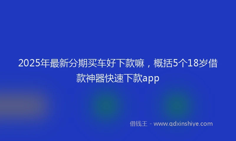 2025年最新分期买车好下款嘛，概括5个18岁借款神器快速下款app