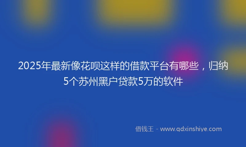 2025年最新像花呗这样的借款平台有哪些，归纳5个苏州黑户贷款5万的软件