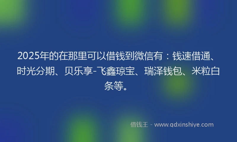 2025年的在那里可以借钱到微信有：钱速借通、时光分期、贝乐享-飞鑫琼宝、瑞泽钱包、米粒白条等。