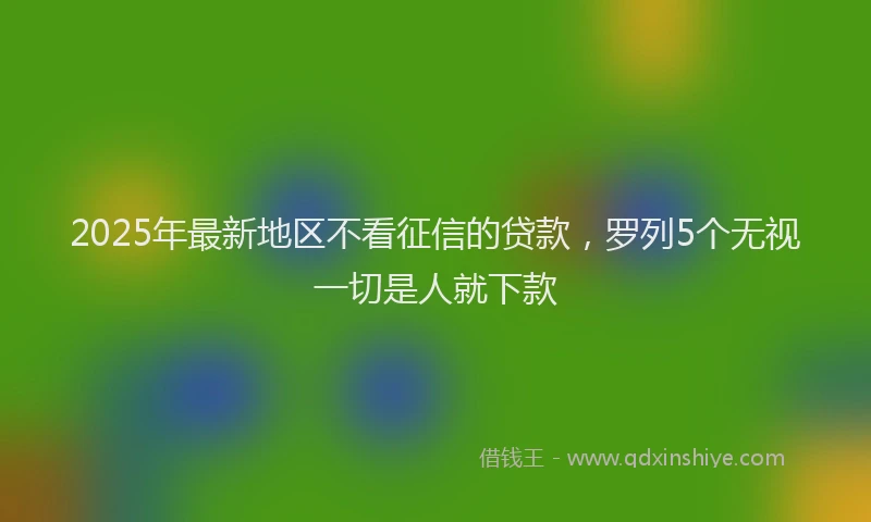 2025年最新地区不看征信的贷款，罗列5个无视一切是人就下款