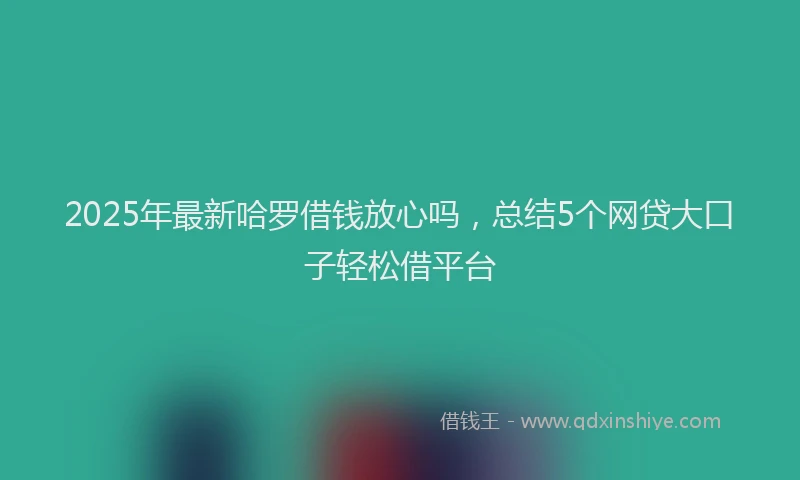 2025年最新哈罗借钱放心吗，总结5个网贷大口子轻松借平台