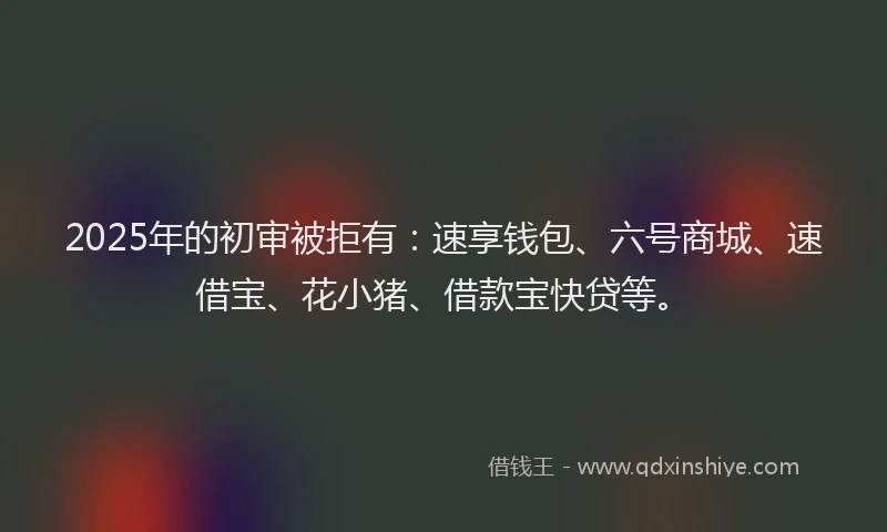 2025年的初审被拒有：速享钱包、六号商城、速借宝、花小猪、借款宝快贷等。