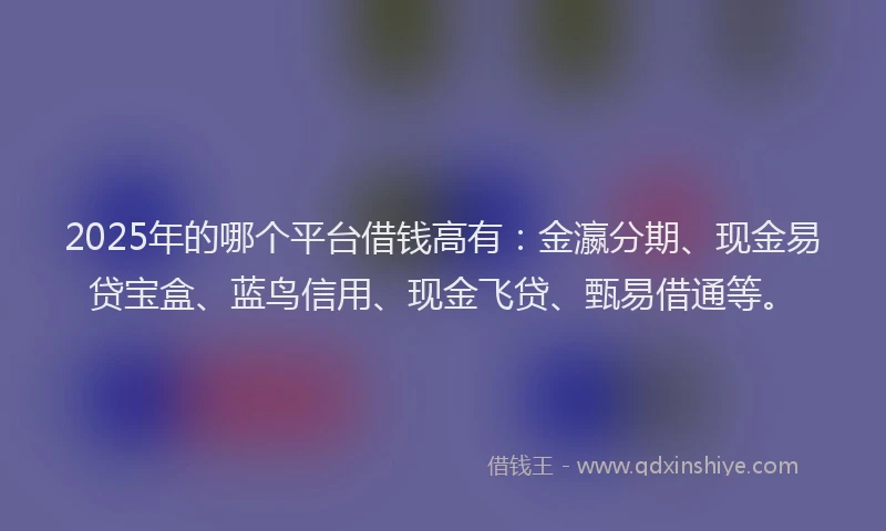 2025年的哪个平台借钱高有：金瀛分期、现金易贷宝盒、蓝鸟信用、现金飞贷、甄易借通等。