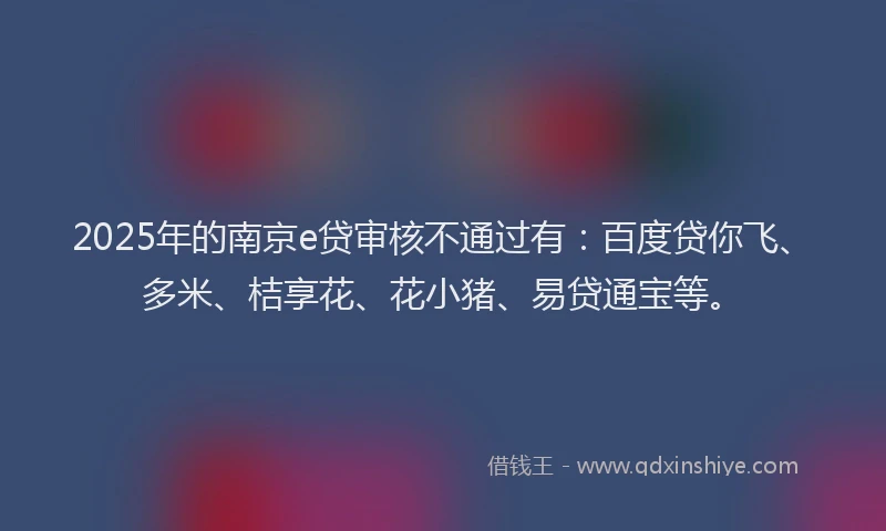 2025年的南京e贷审核不通过有：百度贷你飞、多米、桔享花、花小猪、易贷通宝等。
